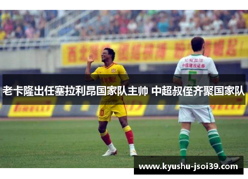 老卡隆出任塞拉利昂国家队主帅 中超叔侄齐聚国家队